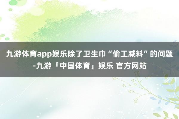 九游体育app娱乐除了卫生巾“偷工减料”的问题-九游「中国体育」娱乐 官方网站