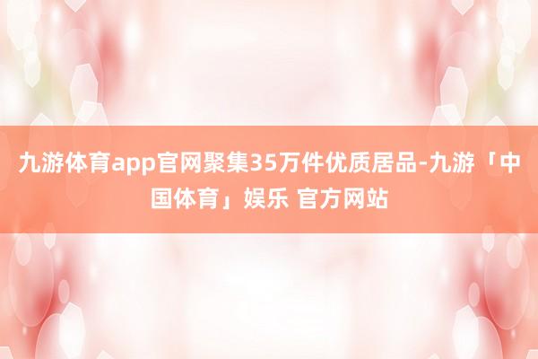 九游体育app官网聚集35万件优质居品-九游「中国体育」娱乐 官方网站