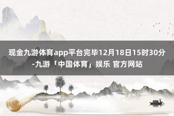 现金九游体育app平台完毕12月18日15时30分-九游「中国体育」娱乐 官方网站