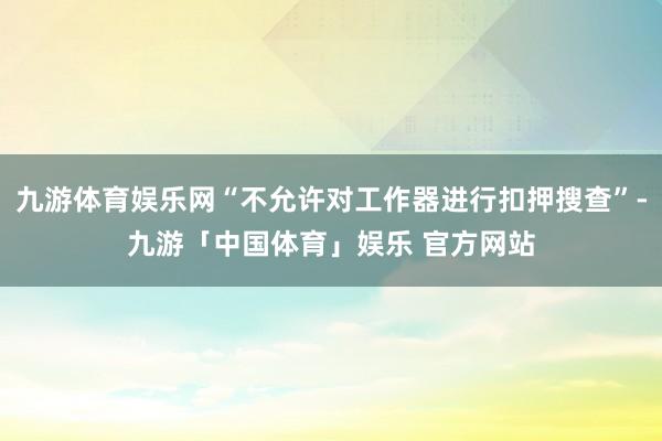 九游体育娱乐网“不允许对工作器进行扣押搜查”-九游「中国体育」娱乐 官方网站
