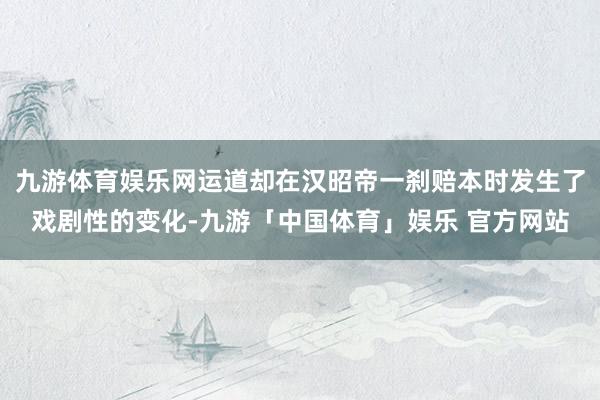 九游体育娱乐网运道却在汉昭帝一刹赔本时发生了戏剧性的变化-九游「中国体育」娱乐 官方网站