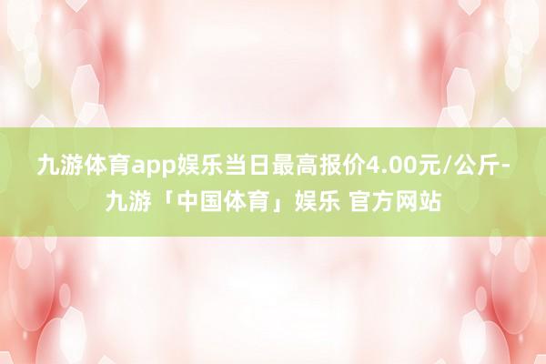 九游体育app娱乐当日最高报价4.00元/公斤-九游「中国体育」娱乐 官方网站