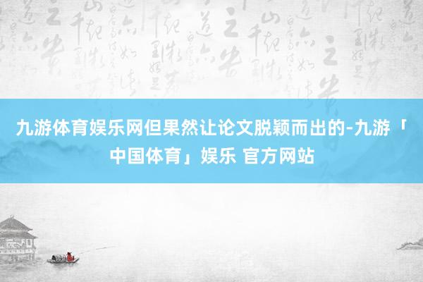 九游体育娱乐网但果然让论文脱颖而出的-九游「中国体育」娱乐 官方网站