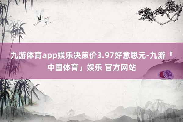 九游体育app娱乐决策价3.97好意思元-九游「中国体育」娱乐 官方网站