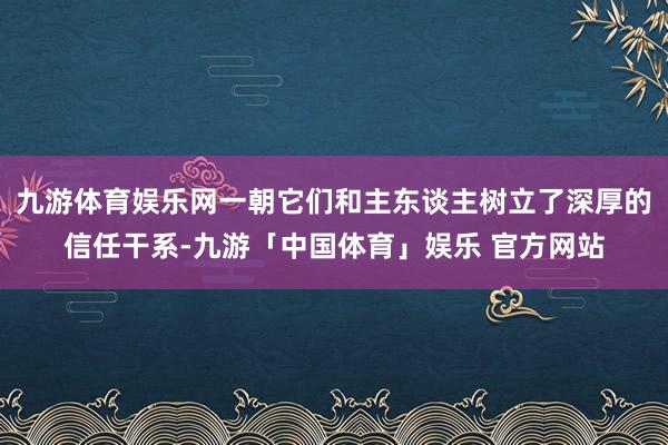 九游体育娱乐网一朝它们和主东谈主树立了深厚的信任干系-九游「中国体育」娱乐 官方网站