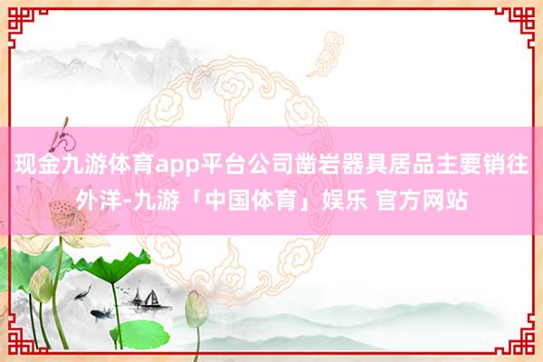 现金九游体育app平台公司凿岩器具居品主要销往外洋-九游「中国体育」娱乐 官方网站