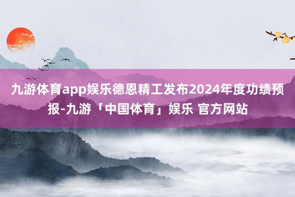 九游体育app娱乐德恩精工发布2024年度功绩预报-九游「中国体育」娱乐 官方网站