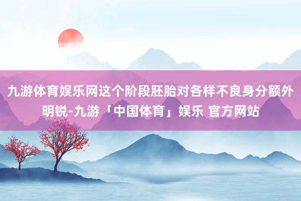 九游体育娱乐网这个阶段胚胎对各样不良身分额外明锐-九游「中国体育」娱乐 官方网站