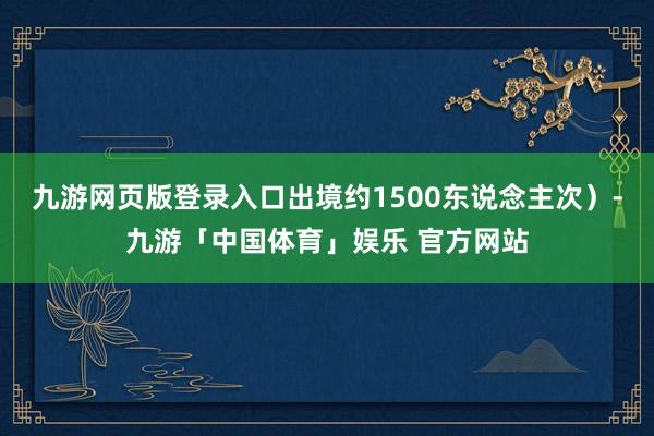 九游网页版登录入口出境约1500东说念主次）-九游「中国体育」娱乐 官方网站