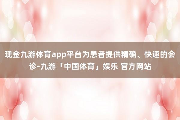 现金九游体育app平台为患者提供精确、快速的会诊-九游「中国体育」娱乐 官方网站