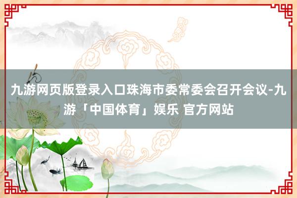 九游网页版登录入口珠海市委常委会召开会议-九游「中国体育」娱乐 官方网站