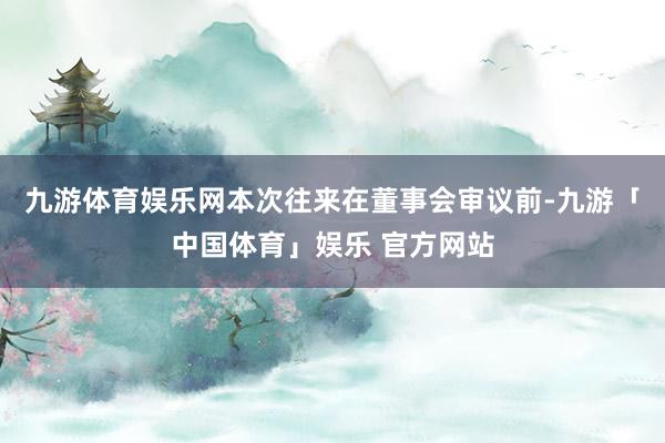 九游体育娱乐网本次往来在董事会审议前-九游「中国体育」娱乐 官方网站