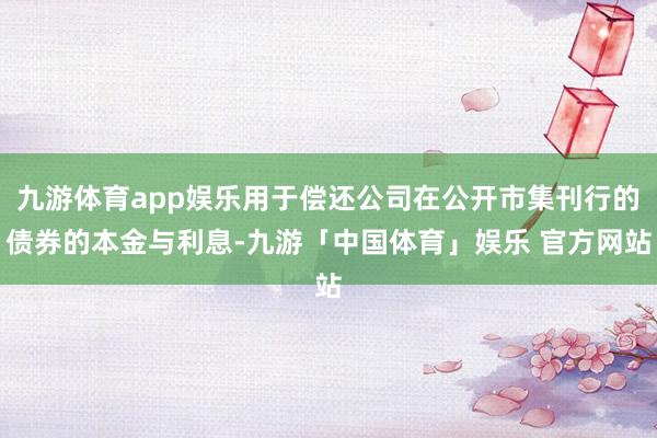 九游体育app娱乐用于偿还公司在公开市集刊行的债券的本金与利息-九游「中国体育」娱乐 官方网站