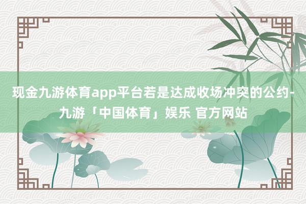 现金九游体育app平台若是达成收场冲突的公约-九游「中国体育」娱乐 官方网站