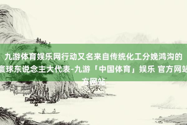 九游体育娱乐网行动又名来自传统化工分娩鸿沟的寰球东说念主大代表-九游「中国体育」娱乐 官方网站
