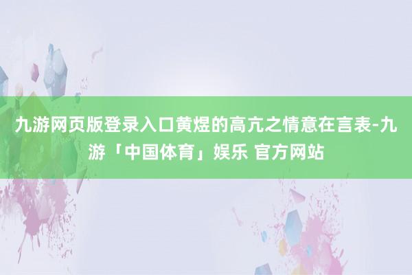 九游网页版登录入口黄煜的高亢之情意在言表-九游「中国体育」娱乐 官方网站
