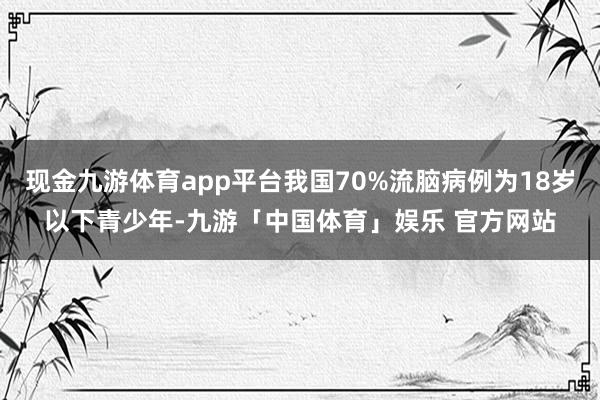 现金九游体育app平台我国70%流脑病例为18岁以下青少年-九游「中国体育」娱乐 官方网站
