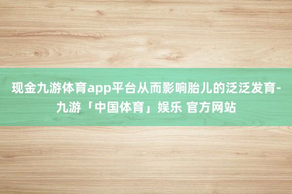 现金九游体育app平台从而影响胎儿的泛泛发育-九游「中国体育」娱乐 官方网站