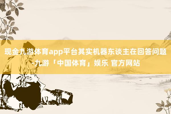 现金九游体育app平台其实机器东谈主在回答问题-九游「中国体育」娱乐 官方网站