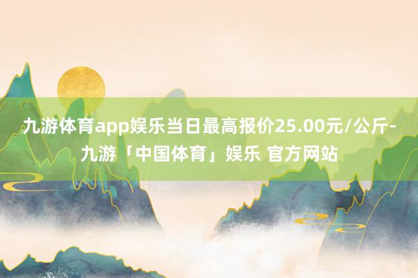 九游体育app娱乐当日最高报价25.00元/公斤-九游「中国体育」娱乐 官方网站
