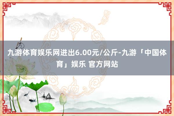 九游体育娱乐网进出6.00元/公斤-九游「中国体育」娱乐 官方网站