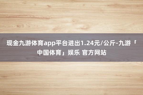 现金九游体育app平台进出1.24元/公斤-九游「中国体育」娱乐 官方网站