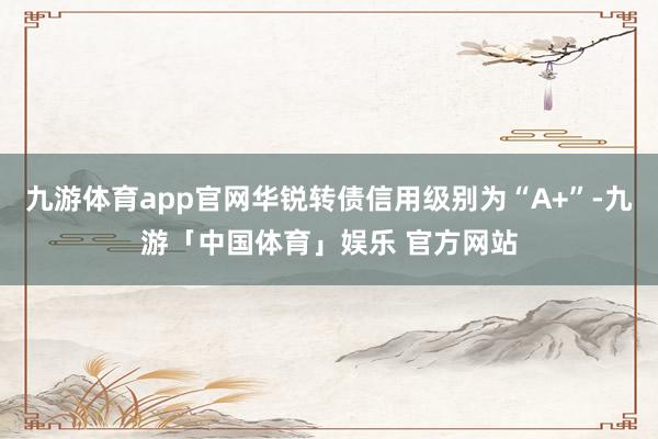 九游体育app官网华锐转债信用级别为“A+”-九游「中国体育」娱乐 官方网站