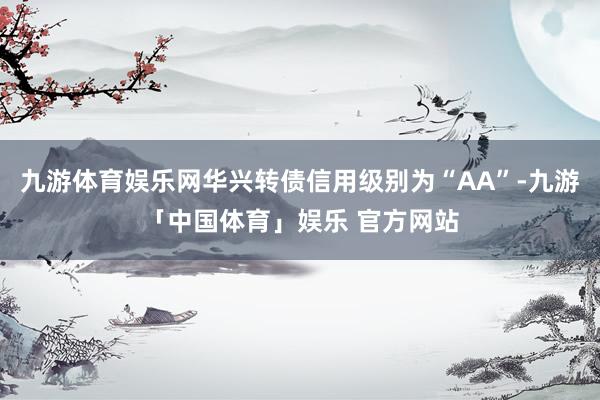 九游体育娱乐网华兴转债信用级别为“AA”-九游「中国体育」娱乐 官方网站