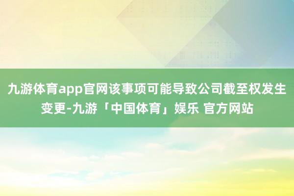 九游体育app官网该事项可能导致公司截至权发生变更-九游「中国体育」娱乐 官方网站