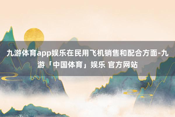 九游体育app娱乐在民用飞机销售和配合方面-九游「中国体育」娱乐 官方网站