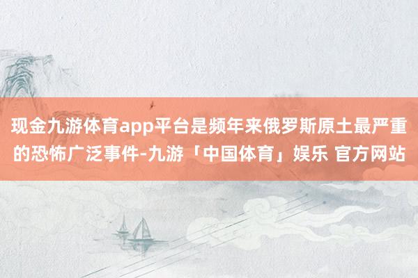 现金九游体育app平台是频年来俄罗斯原土最严重的恐怖广泛事件-九游「中国体育」娱乐 官方网站