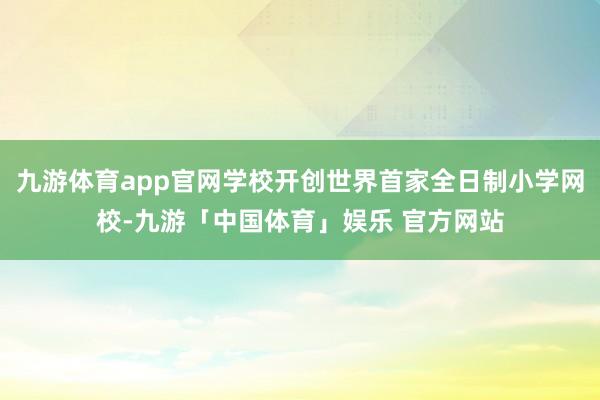 九游体育app官网学校开创世界首家全日制小学网校-九游「中国体育」娱乐 官方网站