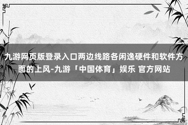 九游网页版登录入口两边线路各闲逸硬件和软件方面的上风-九游「中国体育」娱乐 官方网站
