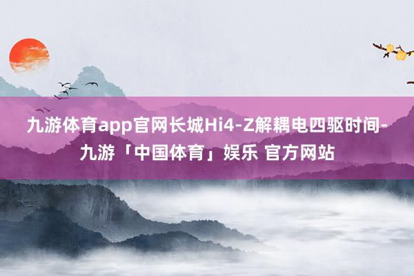 九游体育app官网长城Hi4-Z解耦电四驱时间-九游「中国体育」娱乐 官方网站