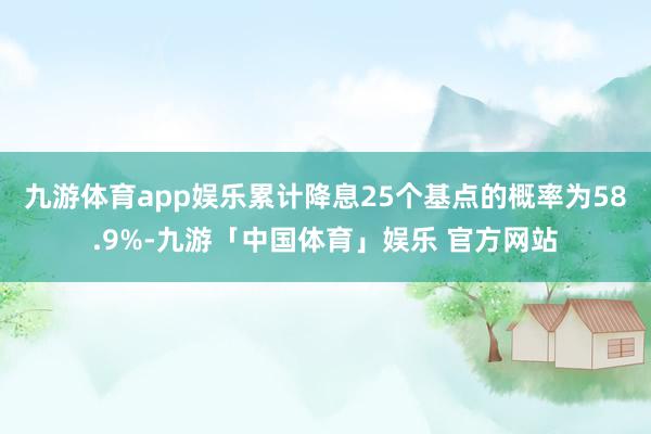 九游体育app娱乐累计降息25个基点的概率为58.9%-九游「中国体育」娱乐 官方网站