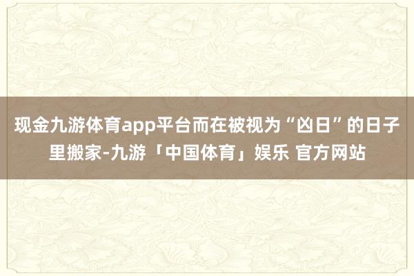 现金九游体育app平台而在被视为“凶日”的日子里搬家-九游「中国体育」娱乐 官方网站