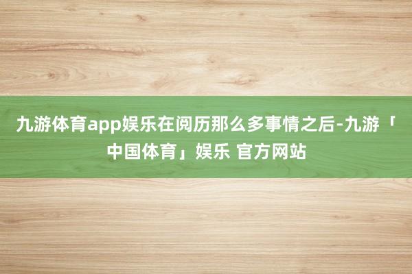 九游体育app娱乐在阅历那么多事情之后-九游「中国体育」娱乐 官方网站