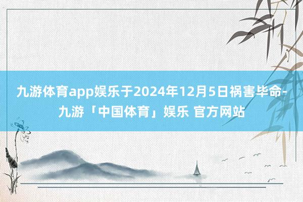 九游体育app娱乐于2024年12月5日祸害毕命-九游「中国体育」娱乐 官方网站