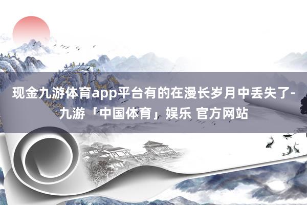 现金九游体育app平台有的在漫长岁月中丢失了-九游「中国体育」娱乐 官方网站