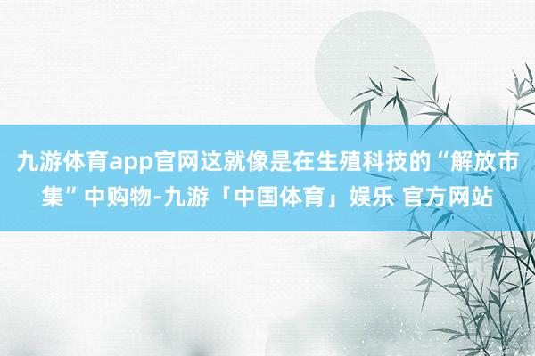 九游体育app官网这就像是在生殖科技的“解放市集”中购物-九游「中国体育」娱乐 官方网站