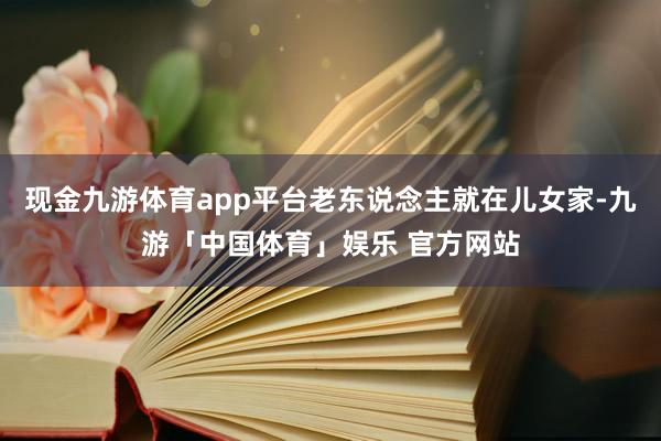 现金九游体育app平台老东说念主就在儿女家-九游「中国体育」娱乐 官方网站