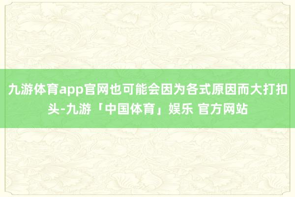 九游体育app官网也可能会因为各式原因而大打扣头-九游「中国体育」娱乐 官方网站