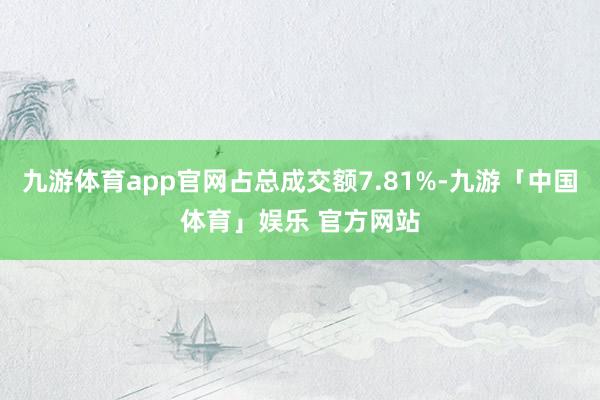 九游体育app官网占总成交额7.81%-九游「中国体育」娱乐 官方网站