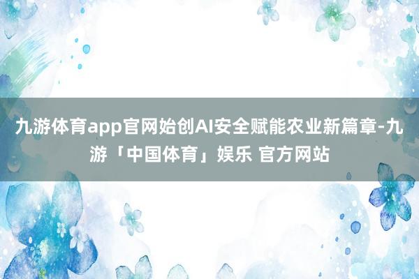 九游体育app官网始创AI安全赋能农业新篇章-九游「中国体育」娱乐 官方网站