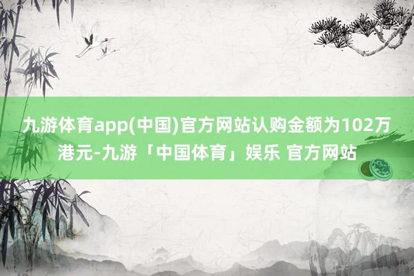 九游体育app(中国)官方网站认购金额为102万港元-九游「中国体育」娱乐 官方网站