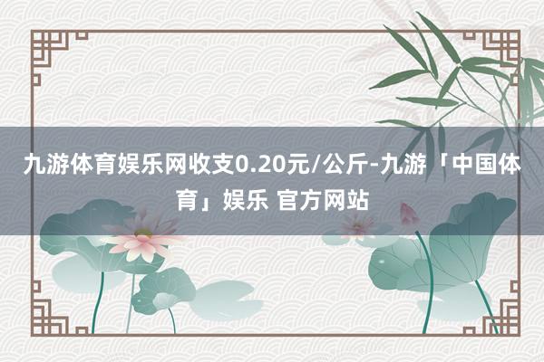 九游体育娱乐网收支0.20元/公斤-九游「中国体育」娱乐 官方网站