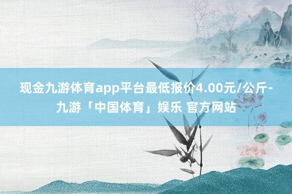 现金九游体育app平台最低报价4.00元/公斤-九游「中国体育」娱乐 官方网站