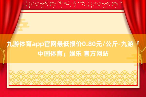 九游体育app官网最低报价0.80元/公斤-九游「中国体育」娱乐 官方网站