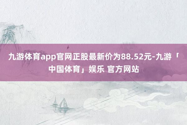 九游体育app官网正股最新价为88.52元-九游「中国体育」娱乐 官方网站