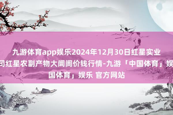 九游体育app娱乐2024年12月30日红星实业集团有限公司红星农副产物大阛阓价钱行情-九游「中国体育」娱乐 官方网站